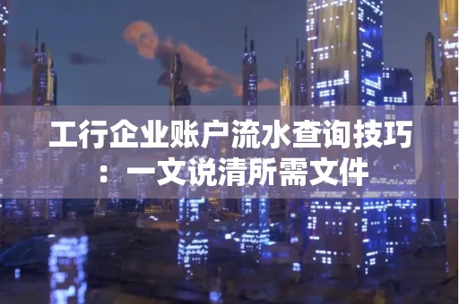 工行企业账户流水查询技巧：一文说清所需文件