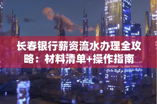 长春银行薪资流水办理全攻略：材料清单+操作指南